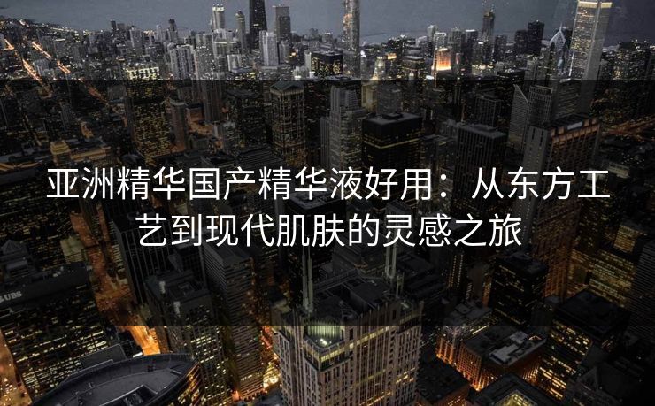 亚洲精华国产精华液好用：从东方工艺到现代肌肤的灵感之旅