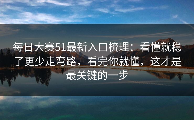 每日大赛51最新入口梳理：看懂就稳了更少走弯路，看完你就懂，这才是最关键的一步