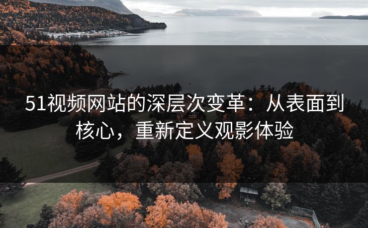 51视频网站的深层次变革：从表面到核心，重新定义观影体验