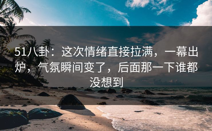 51八卦：这次情绪直接拉满，一幕出炉，气氛瞬间变了，后面那一下谁都没想到