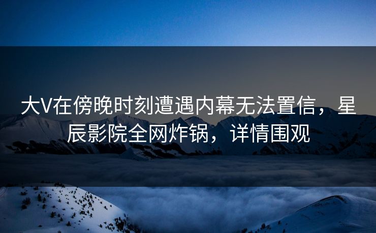 大V在傍晚时刻遭遇内幕无法置信，星辰影院全网炸锅，详情围观