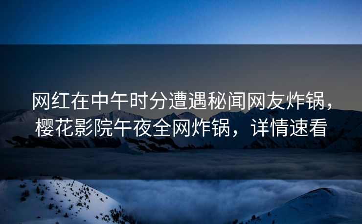 网红在中午时分遭遇秘闻网友炸锅，樱花影院午夜全网炸锅，详情速看