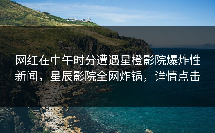 网红在中午时分遭遇星橙影院爆炸性新闻，星辰影院全网炸锅，详情点击