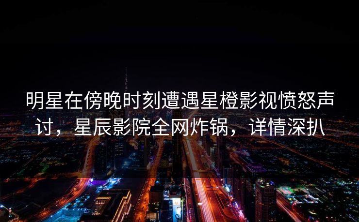 明星在傍晚时刻遭遇星橙影视愤怒声讨，星辰影院全网炸锅，详情深扒