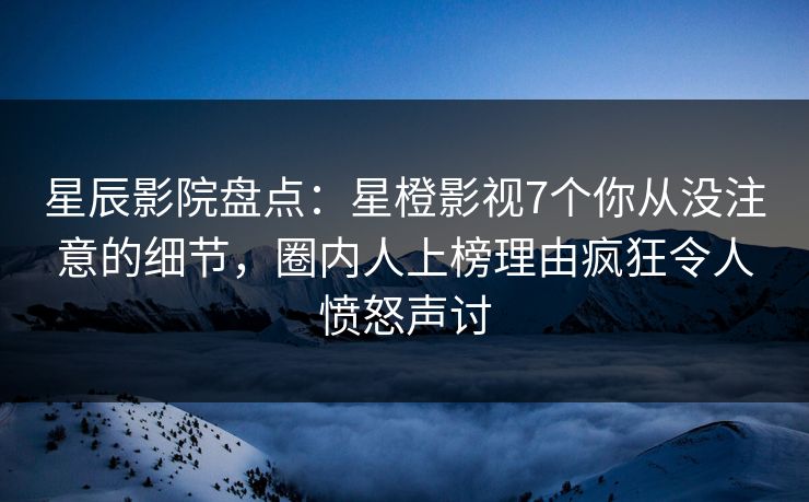 星辰影院盘点：星橙影视7个你从没注意的细节，圈内人上榜理由疯狂令人愤怒声讨