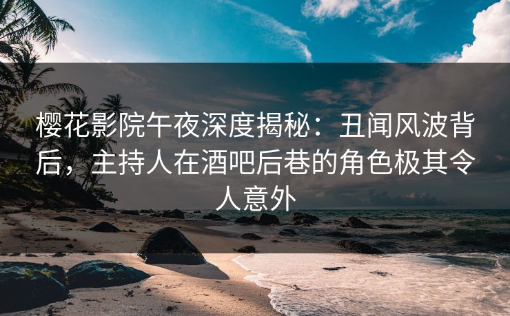 樱花影院午夜深度揭秘：丑闻风波背后，主持人在酒吧后巷的角色极其令人意外