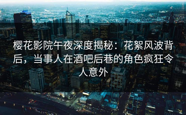 樱花影院午夜深度揭秘：花絮风波背后，当事人在酒吧后巷的角色疯狂令人意外
