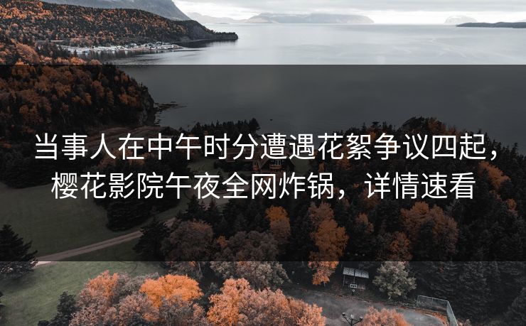 当事人在中午时分遭遇花絮争议四起，樱花影院午夜全网炸锅，详情速看