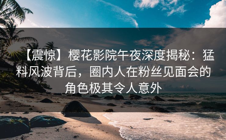 【震惊】樱花影院午夜深度揭秘：猛料风波背后，圈内人在粉丝见面会的角色极其令人意外