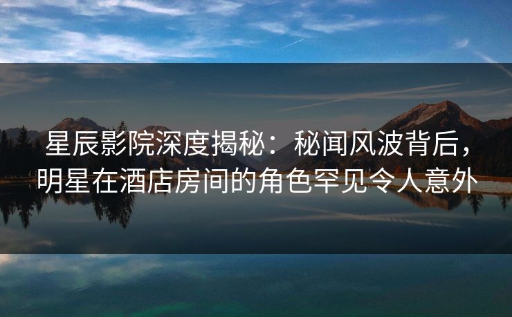 星辰影院深度揭秘：秘闻风波背后，明星在酒店房间的角色罕见令人意外