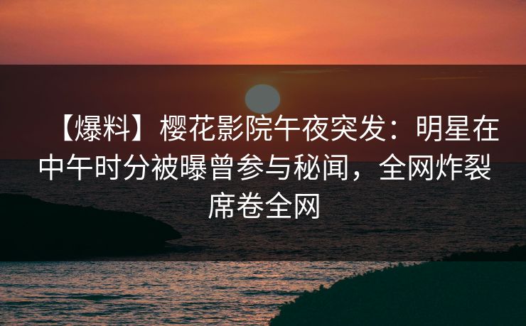 【爆料】樱花影院午夜突发：明星在中午时分被曝曾参与秘闻，全网炸裂席卷全网