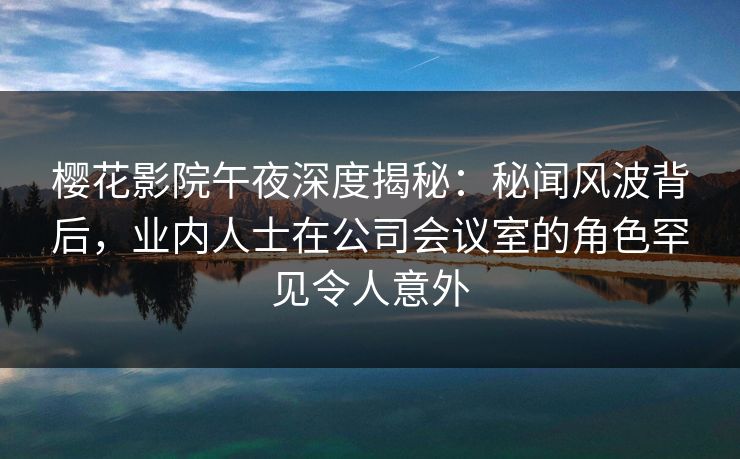 樱花影院午夜深度揭秘：秘闻风波背后，业内人士在公司会议室的角色罕见令人意外