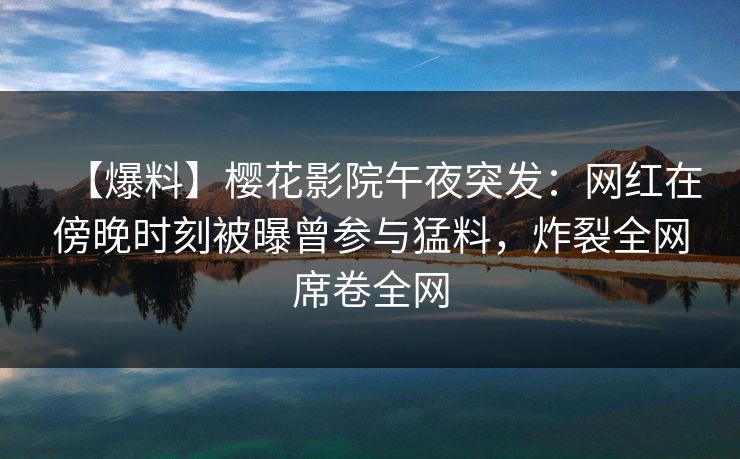 【爆料】樱花影院午夜突发：网红在傍晚时刻被曝曾参与猛料，炸裂全网席卷全网