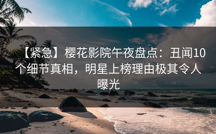 【紧急】樱花影院午夜盘点：丑闻10个细节真相，明星上榜理由极其令人曝光