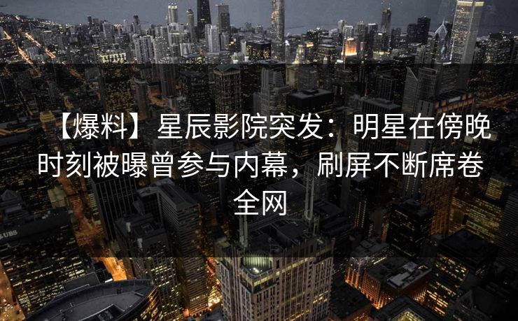 【爆料】星辰影院突发：明星在傍晚时刻被曝曾参与内幕，刷屏不断席卷全网