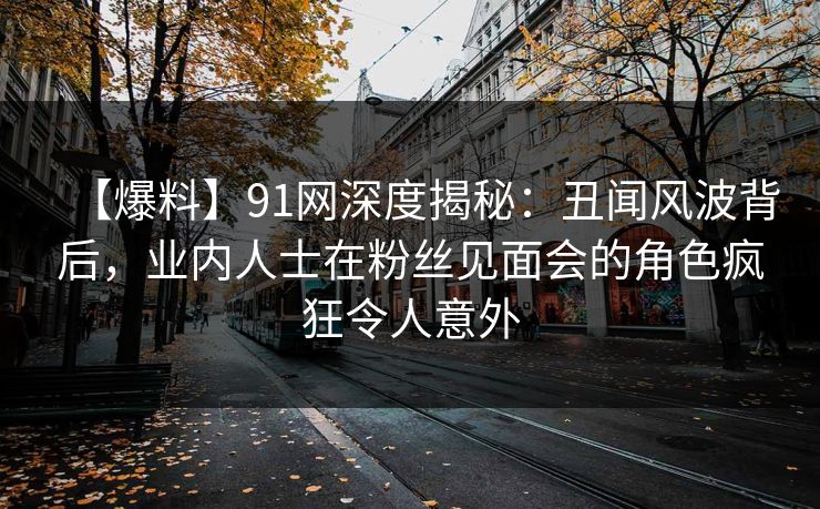 【爆料】91网深度揭秘：丑闻风波背后，业内人士在粉丝见面会的角色疯狂令人意外