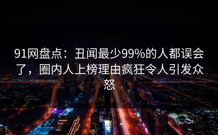 91网盘点：丑闻最少99%的人都误会了，圈内人上榜理由疯狂令人引发众怒