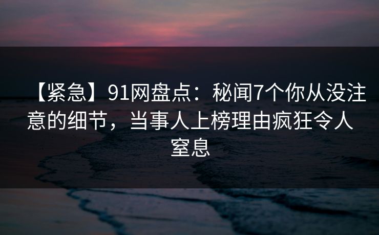 【紧急】91网盘点：秘闻7个你从没注意的细节，当事人上榜理由疯狂令人窒息