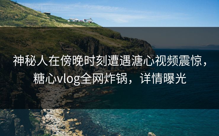 神秘人在傍晚时刻遭遇溏心视频震惊，糖心vlog全网炸锅，详情曝光