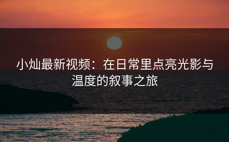 小灿最新视频：在日常里点亮光影与温度的叙事之旅