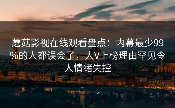蘑菇影视在线观看盘点：内幕最少99%的人都误会了，大V上榜理由罕见令人情绪失控