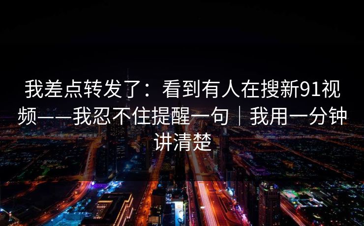 我差点转发了：看到有人在搜新91视频——我忍不住提醒一句｜我用一分钟讲清楚
