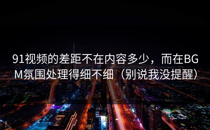 91视频的差距不在内容多少,而在BGM氛围处理得细不细(别说我没提醒) 91视频的差距不在内容多少,而在BGM氛围处理得细不细(别说我没提醒)