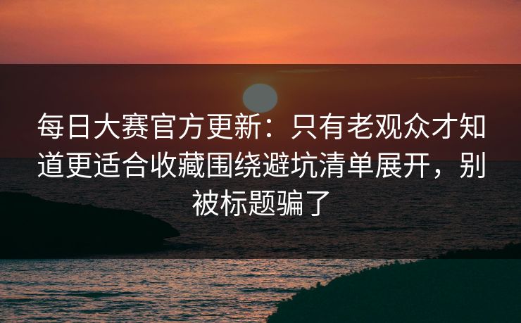 每日大赛官方更新：只有老观众才知道更适合收藏围绕避坑清单展开，别被标题骗了