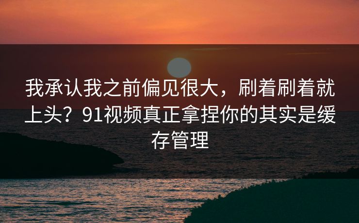 我承认我之前偏见很大，刷着刷着就上头？91视频真正拿捏你的其实是缓存管理