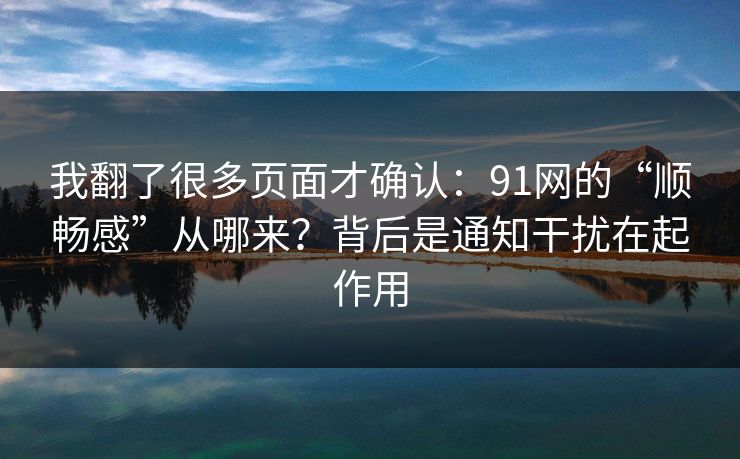 我翻了很多页面才确认：91网的“顺畅感”从哪来？背后是通知干扰在起作用