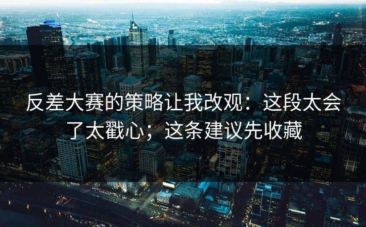 反差大赛的策略让我改观：这段太会了太戳心；这条建议先收藏