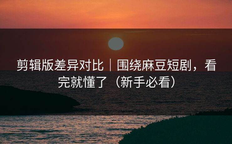 剪辑版差异对比｜围绕麻豆短剧，看完就懂了（新手必看）