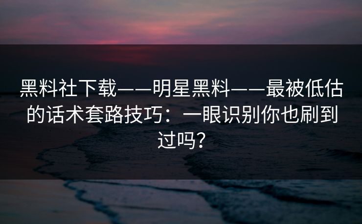 黑料社下载——明星黑料——最被低估的话术套路技巧：一眼识别你也刷到过吗？