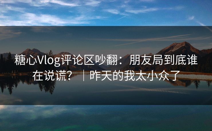 糖心Vlog评论区吵翻：朋友局到底谁在说谎？｜昨天的我太小众了