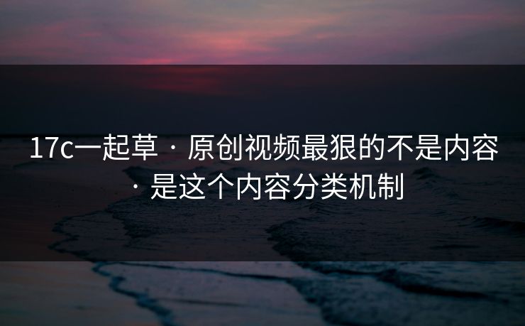 17c一起草 · 原创视频最狠的不是内容 · 是这个内容分类机制