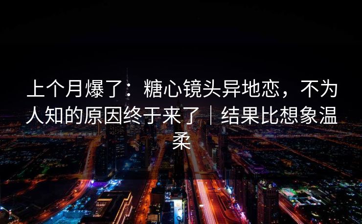 上个月爆了：糖心镜头异地恋，不为人知的原因终于来了｜结果比想象温柔