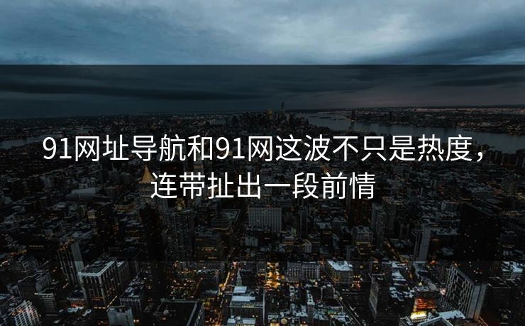91网址导航和91网这波不只是热度,连带扯出一段前情 91网址导航和91网这波不只是热度,连带扯出一段前情